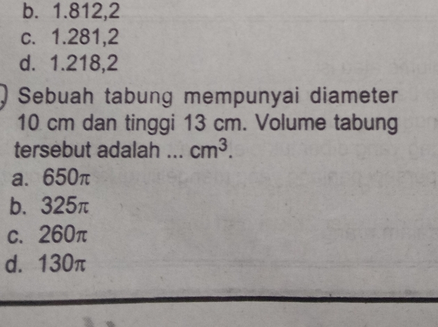 b. 1.812,2
c. 1.281,2
d. 1.218,2
Sebuah tabung mempunyai diameter
10 cm dan tinggi 13 cm. Volume tabung
tersebut adalah ... cm^3.
a. 650π
b. 325π
c. 260π
d. 130π