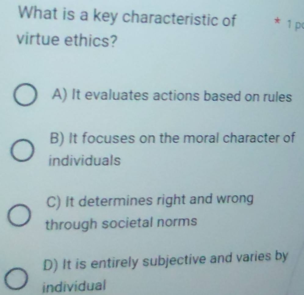 What is a key characteristic of * 1 p
virtue ethics?
A) It evaluates actions based on rules
B) It focuses on the moral character of
individuals
C) It determines right and wrong
through societal norms
D) It is entirely subjective and varies by
individual