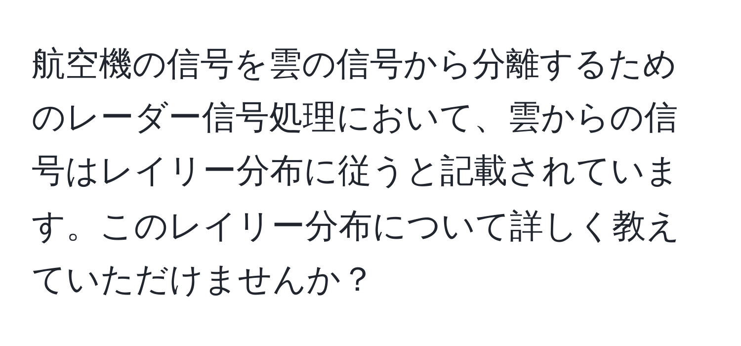 航空機の信号を雲の信号から分離するためのレーダー信号処理において、雲からの信号はレイリー分布に従うと記載されています。このレイリー分布について詳しく教えていただけませんか？