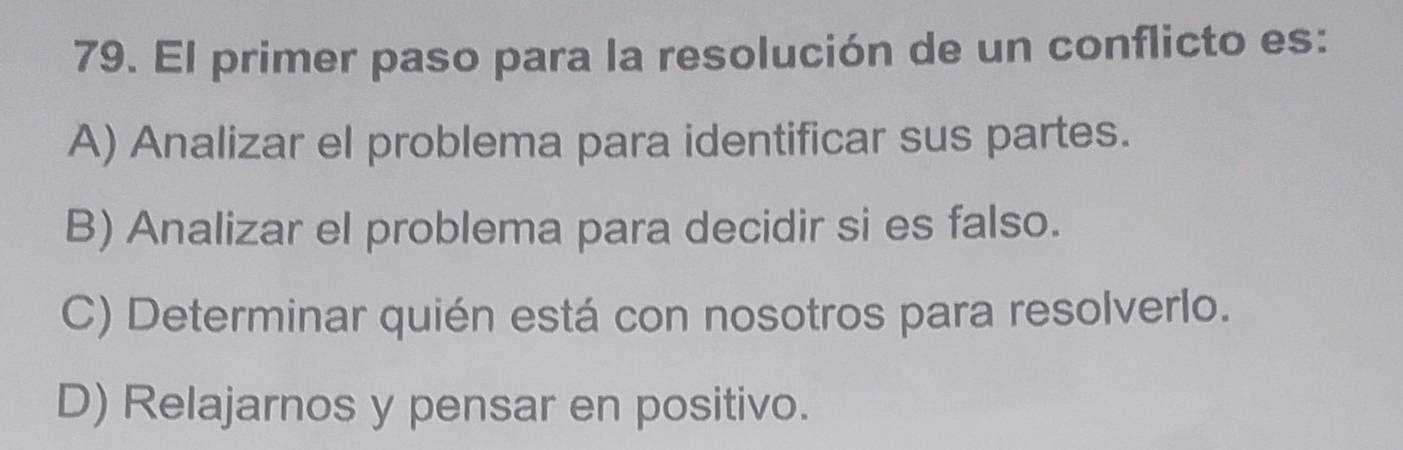 El primer paso para la resolución de un conflicto es:
A) Analizar el problema para identificar sus partes.
B) Analizar el problema para decidir si es falso.
C) Determinar quién está con nosotros para resolverlo.
D) Relajarnos y pensar en positivo.