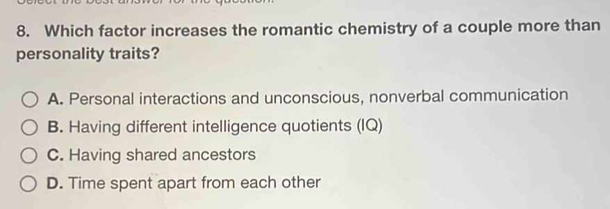 Which factor increases the romantic chemistry of a couple more than
personality traits?
A. Personal interactions and unconscious, nonverbal communication
B. Having different intelligence quotients (IQ)
C. Having shared ancestors
D. Time spent apart from each other