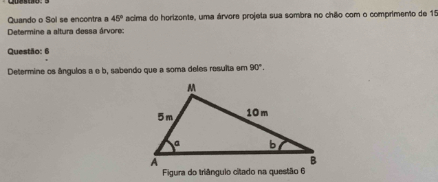 Quando o Sol se encontra a 45° acima do horizonte, uma árvore projeta sua sombra no chão com o comprimento de 15
Determine a altura dessa árvore: 
Questão: 6 
Determine os ângulos a e b, sabendo que a soma deles resulta em 90°. 
Figura do triângulo citado na questão 6