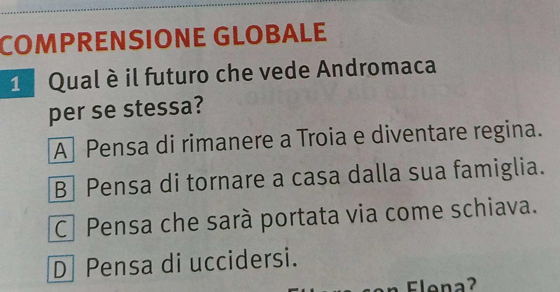 COMPRENSIONE GLOBALE
1 Qual è il futuro che vede Andromaca
per se stessa?
A Pensa di rimanere a Troia e diventare regina.
B] Pensa di tornare a casa dalla sua famiglia.
C Pensa che sarà portata via come schiava.
D Pensa di uccidersi.
Flena?