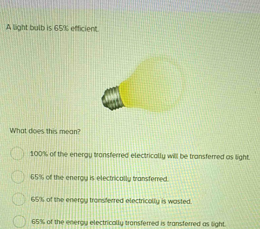 A light bulb is 65% efficient.
What does this mean?
100% of the energy transferred electrically will be transferred as light.
65% of the energy is electrically transferred.
65% of the energy transferred electrically is wasted.
65% of the energy electrically transferred is transferred as light.