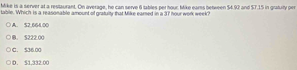 Mike is a server at a restaurant. On average, he can serve 6 tables per hour. Mike earns between $4.92 and $7.15 in gratuity per
table. Which is a reasonable amount of gratuity that Mike earned in a 37 hour work week?
A. $2,664.00
B. $222.00
C. $36.00
D. S1,332.00