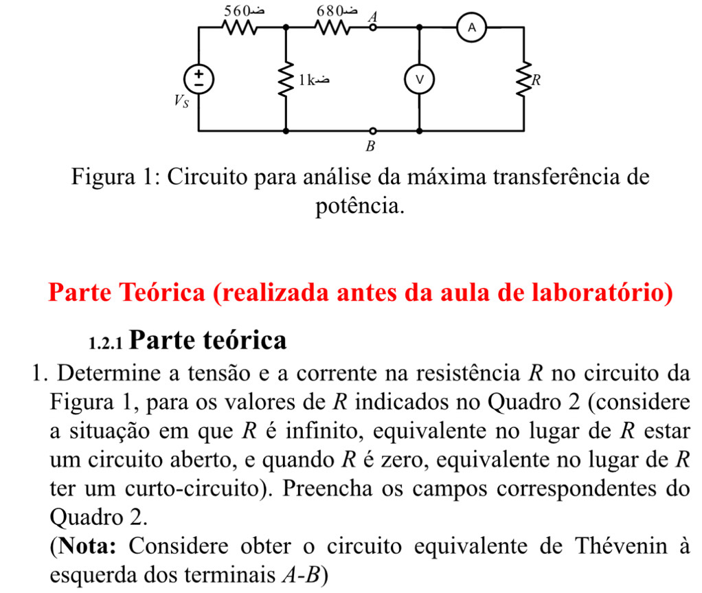 5 6 0 6 80
* Figura 1: Circuito para análise da máxima transferência de 
potência. 
Parte Teórica (realizada antes da aula de laboratório) 
1.2.1 Parte teórica 
1. Determine a tensão e a corrente na resistência R no circuito da 
Figura 1, para os valores de R indicados no Quadro 2 (considere 
a situação em que R é infinito, equivalente no lugar de R estar 
um circuito aberto, e quando R é zero, equivalente no lugar de R
ter um curto-circuito). Preencha os campos correspondentes do 
Quadro 2. 
(Nota: Considere obter o circuito equivalente de Thévenin à 
esquerda dos terminais A-B)