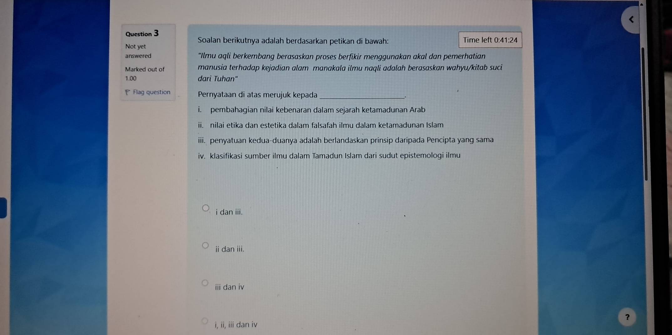 Soalan berikutnya adalah berdasarkan petikan di bawah: Time left 0:41:24
Not yet
answered “Ilmu aqli berkembang berasaskan proses berfikir menggunakan akal dan pemerhatian
Marked out of manusia terhadap kejadian alam manakala ilmu naqli adalah berasaskan wahyu/kitab suci
1.00 dari Tuhan"
Flag question Pernyataan di atas merujuk kepada_
i. pembahagian nilai kebenaran dalam sejarah ketamadunan Arab
ii. nilai etika dan estetika dalam falsafah ilmu dalam ketamadunan Islam
iii. penyatuan kedua-duanya adalah berlandaskan prinsip daripada Pencipta yang sama
iv. klasifikasi sumber ilmu dalam Tamadun Islam dari sudut epistemologi ilmu
i dan iii.
ii dan iii.
i dan iv
?
i, ii, ii dan iv