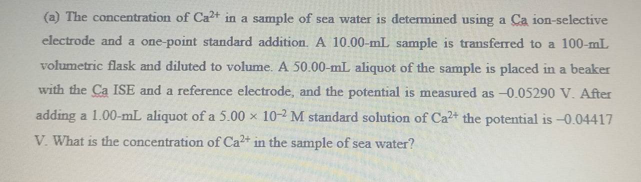 The concentration of Ca^(2+) in a sample of sea water is determined using a Ca ion-selective 
electrode and a one-point standard addition. A 10.00-mL sample is transferred to a 100-mL
volumetric flask and diluted to volume. A 50.00-mL aliquot of the sample is placed in a beaker 
with the Ca ISE and a reference electrode, and the potential is measured as -0.05290 V. After 
adding a 1.00-mL aliquot of a 5.00* 10^(-2)M standard solution of Ca^(2+) the potential is -0.04417
V. What is the concentration of Ca^(2+) in the sample of sea water?