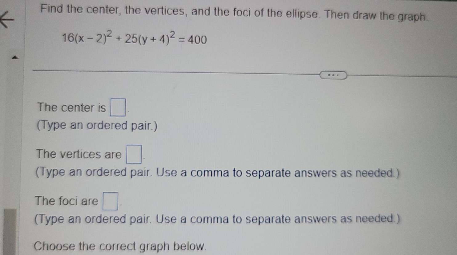 Find the center, the vertices, and the foci of the ellipse. Then draw the graph.
16(x-2)^2+25(y+4)^2=400
The center is □. 
(Type an ordered pair.) 
The vertices are □. 
(Type an ordered pair. Use a comma to separate answers as needed.) 
The foci are □ - 
(Type an ordered pair. Use a comma to separate answers as needed.) 
Choose the correct graph below.