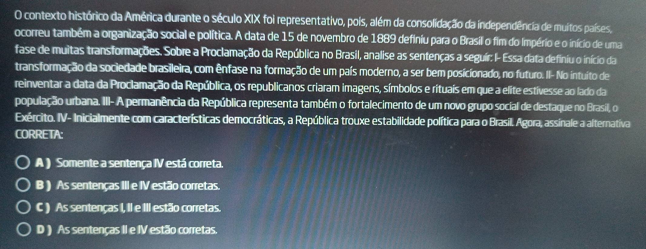 contexto histórico da América durante o século XIX foi representativo, pois, além da consolidação da independência de muitos países,
ocorreu também a organização social e política. A data de 15 de novembro de 1889 definiu para o Brasil o fim do Império e o início de uma
fase de muitas transformações. Sobre a Proclamação da República no Brasil, analise as sentenças a seguir: I- Essa data definiu o início da
transformação da sociedade brasileira, com ênfase na formação de um país moderno, a ser bem posicionado, no futuro. II- No intuito de
reinventar a data da Proclamação da República, os republicanos criaram imagens, símbolos e rítuaís em que a elite estivesse ao lado da
população urbana. III- A permanência da República representa também o fortalecimento de um novo grupo social de destaque no Brasil, o
Exército. IV- Inicialmente com características democráticas, a República trouxe estabilidade política para o Brasil. Agora, assinale a alternativa
CORRETA:
A ) Somente a sentença IV está correta.
B ) As sentenças III e IV estão corretas.
C ) As sentenças I, II e III estão corretas.
D ) As sentenças II e IV estão corretas.