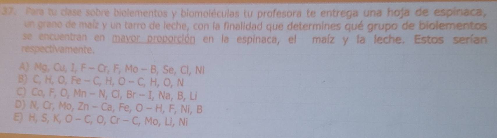 Para tu clase sobre biolementos y biomoléculas tu profesora te entrega una hoja de espínaca,
un grano de maíz y un tarro de leche, con la finalidad que determines qué grupo de biolementos
se encuentran en mayor proporción en la espinaca, el maíz y la leche. Estos serían
respectivamente.
A) Mg, Ou, I, F-Cr, F, Mo-B, Se, Cl, Ni
B) C, H, O, Fe-C, H, O-C, H, O, N
C) Co, F, O, Mn-N, Cl, Br-I, Na, B, Li
D) N, Cr, Mo, Zn-Ca, Fe, O-H, F, Ni, B
E) H, S, K, O-C, O, Cr-C, Mo, Li, Ni