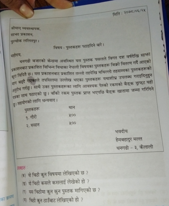 मिति : २०७८/०६/२५
श्रीमान् व्यवस्थापक,
साभा प्रकाशन,
पुल्वोक ललितपुर।
विषय : पुस्तकहरू पठाइदिने बारे।
महोदय,
धनगढी बजारको केन्द्रमा अवस्थित यस पुस्तक पसलले विगत दश वर्षदेखि साभा
प्रकाशनबाट प्रकाशित विभिन्न विधाका नेपाली विषयका पुस्तकहरू बिक्री वितरण गर्दें आएको
कूरा विदितै छ। यस प्रकाशनबाट प्रकाशित तल्लो तहदेखि मथिल्लो तहसम्मका पुस्तकहरूको
माग बददै गएकाले तपसिलमा उल्लेख भएका पुस्तकहरू यथाशीघ्र उपलब्ध गराइदिनुदुन
अनरोध गर्दछ। साथ उक्त पुस्तकहरूका लागि आवश्यक पेस्की रकमको बैङक ड्राफ्ट यहीं
कत्का साथ पठाएको छ। बाँकी रकम पुस्तक प्राप्त भएपछि वैङ्क खातामा जम्मा गरिदिने
छ। सहयोगको लागि धन्यवाद।
पुस्तकहरू थान
१. गौरी
५००
२. मसान ५००
भवदीय
हेमबहादुर मल्ल
धनगढी - ३, कैलाली
ग्रनहरू ：
(क) यो चिठी कुन विषयमा लेखिएको छ?
ख) यो चिठी कसले कसलाई लेखेको हो ?
(ग) यस चिठीमा कुन कुन पुस्तक मागिएकोछ?
कॉ क्रमम
ष चिठी कुन ठाउँबाट लेखिएको हो?