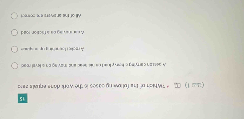 15
(аа1) □* ?Which of the following cases is the work done equals zero
A person carrying a heavy load on his head and moving on a level road
A rocket launching up in space
A car moving on a friction road
All of the answers are correct