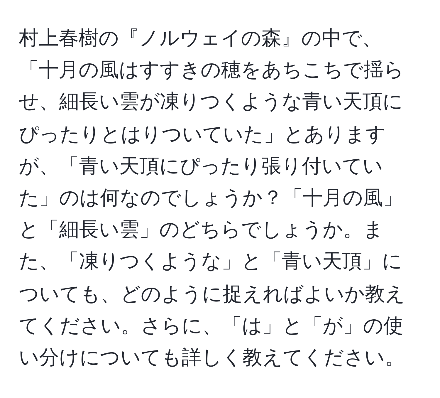 村上春樹の『ノルウェイの森』の中で、「十月の風はすすきの穂をあちこちで揺らせ、細長い雲が凍りつくような青い天頂にぴったりとはりついていた」とありますが、「青い天頂にぴったり張り付いていた」のは何なのでしょうか？「十月の風」と「細長い雲」のどちらでしょうか。また、「凍りつくような」と「青い天頂」についても、どのように捉えればよいか教えてください。さらに、「は」と「が」の使い分けについても詳しく教えてください。