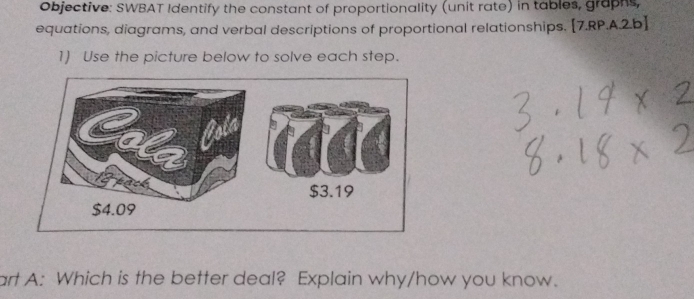 Objective: SWBAT Identify the constant of proportionality (unit rate) in tables, graphs,
equations, diagrams, and verbal descriptions of proportional relationships. [7.RP.A.2.b]
1) Use the picture below to solve each step.
$3.19
$4.09
art A: Which is the better deal? Explain why/how you know.