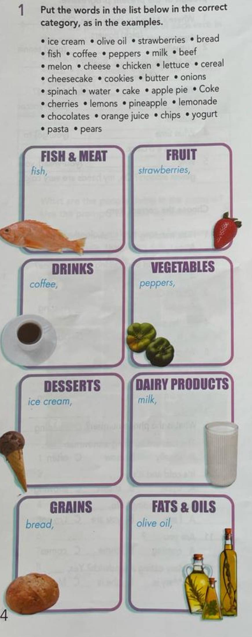 Put the words in the list below in the correct 
category, as in the examples. 
ice cream • olive oil • strawberries • bread 
fish • coffee • peppers • milk • beef 
melon • cheese •chicken • lettuce • cereal 
cheesecake • cookies • butter • onions 
spinach • water • cake • apple pie • Coke 
cherries • lemons • pineapple • lemonade 
chocolates • orange juice • chips • yogurt 
pasta • pears 
FISH & MEAT FRUIT 
fish, strawberries, 
DRINKS VEGETABLES 
coffee, peppers, 
DESSERTS DAIRY PRODUCTS 
ice cream, milk, 
GRAINS FATS & OILS 
bread, olive oil, 
4