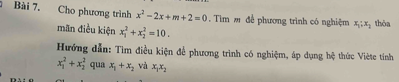 Cho phương trình x^2-2x+m+2=0. Tìm m để phương trình có nghiệm x_1; x_2 thỏa 
mãn điều kiện x_1^(2+x_2^2=10. 
Hướng dẫn: Tìm điều kiện để phương trình có nghiệm, áp dụng hệ thức Viète tính
x_1^2+x_2^2 qua x_1)+x_2 và x_1x_2