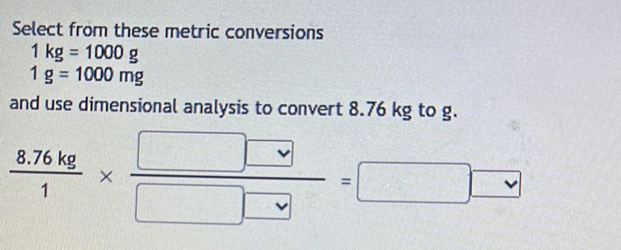 Select from these metric conversions
1kg=1000g
1g=1000mg
and use dimensional analysis to convert 8.76 kg to g.
 (8.76kg)/1 *  □ □ /□ □  =□ □