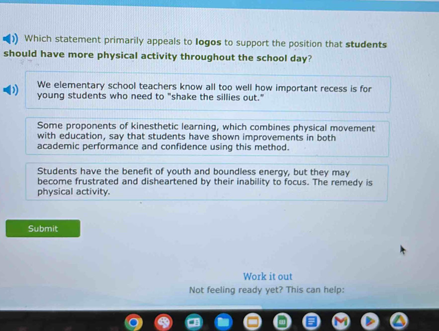 Which statement primarily appeals to Iogos to support the position that students
should have more physical activity throughout the school day?
We elementary school teachers know all too well how important recess is for
young students who need to "shake the sillies out."
Some proponents of kinesthetic learning, which combines physical movement
with education, say that students have shown improvements in both
academic performance and confidence using this method.
Students have the benefit of youth and boundless energy, but they may
become frustrated and disheartened by their inability to focus. The remedy is
physical activity.
Submit
Work it out
Not feeling ready yet? This can help: