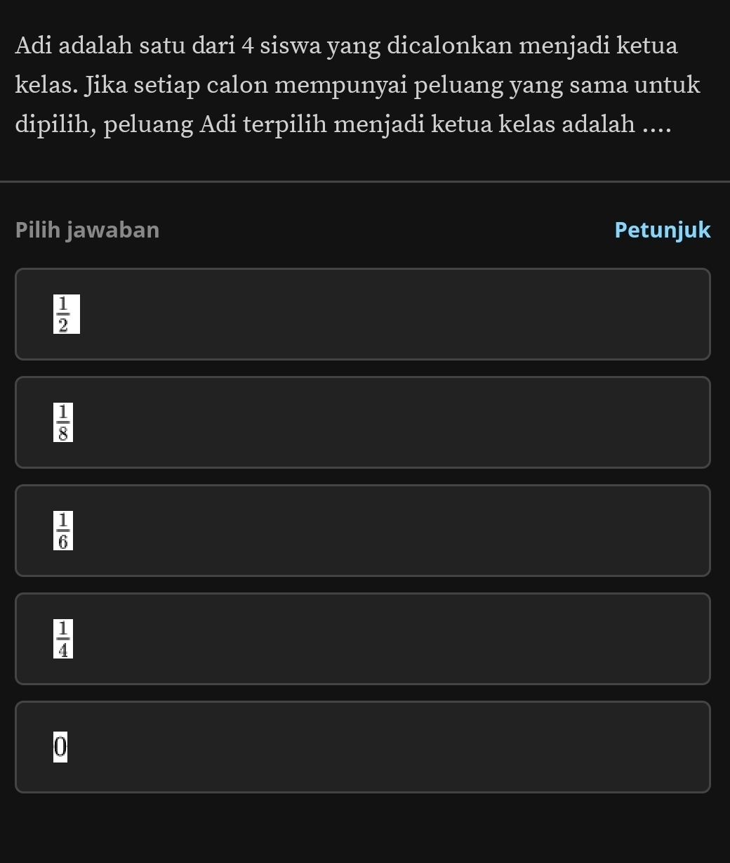 Adi adalah satu dari 4 siswa yang dicalonkan menjadi ketua
kelas. Jika setiap calon mempunyai peluang yang sama untuk
dipilih, peluang Adi terpilih menjadi ketua kelas adalah ....
Pilih jawaban Petunjuk
 1/2 
 1/8 
 1/6 
 1/4 
0