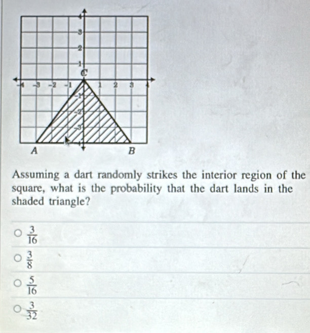 Assuming a dart randomly strikes the interior region of the
square, what is the probability that the dart lands in the
shaded triangle?
 3/16 
 3/8 
 5/16 
 3/32 