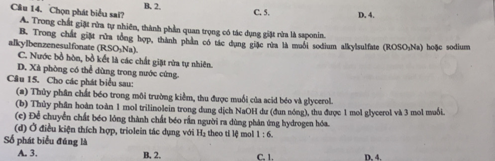 B. 2.
Câu 14. Chọn phát biểu sai? C. 5. D, 4.
A. Trong chất giặt rừa tự nhiên, thành phần quan trọng có tác dụng giặt rửa là saponin.
B. Trong chất giặt rừa tổng hợp, thành phần có tác dụng giặc rửa là muối sodium alkylsulfate ( ROSO_3 Na) hoặc sodium
alkylbenzenesulfonate (RSO_3Na).
C. Nước bồ hòn, bồ kết là các chất giặt rửa tự nhiên.
D. Xà phòng có thể dùng trong nước cứng.
Câu 15. Cho các phát biểu sau:
(a) Thủy phân chất béo trong môi trường kiềm, thu được muối của acid béo và glycerol.
(b) Thủy phân hoàn toàn 1 mol trilinolein trong dung dịch NaOH dư (đun nóng), thu được 1 mol glycerol và 3 mol muối.
(c) Để chuyển chất bé0 lỏng thành chất béo rắn người ra dùng phản ứng hydrogen hóa.
(d) Ở điều kiện thích hợp, triolein tác dụng với H_2 theo ti lệ mol 1:6. 
Số phát biểu đúng là
A. 3. B. 2. C. 1. D. 4.