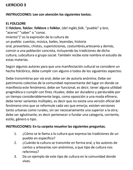 INSTRUCCIONES: Lee con atención los siguientes textos.
EL FOLCLORE
El folclore, folclor, folklore o folklor, (del inglés folk, 'pueblo'' y lore,
"acervo" "saber" o "conoc.
imiento")² es la expresión de la cultura de
un pueblo: cuentos, música, bailes, leyendas, historia
oral, proverbios, chistes, supersticiones, costumbres,artesanía y demás,
común a una población concreta, incluyendo las tradiciones de dicha
cultura, subcultura o grupo social. También recibe este nombre el estudio de
estas materias.
Según algunos autores para que una manifestación cultural se considere un
hecho folclórico, debe cumplir con alguno o todos de los siguientes aspectos:
Debe transmitirse por vía oral; debe ser de autoría anónima; Debe ser
patrimonio colectivo de la comunidad representante del lugar en donde se
manifiesta este fenómeno; debe ser funcional, es decir, tener alguna utilidad
pragmática o cumplir con fines rituales; debe ser duradero y perdurable por
un tiempo considerablemente largo, como oposición a una moda efímera;
debe tener variantes múltiples, es decir que no exista una versión oficial del
fenómeno sino que se reformule cada vez que emerja; existen versiones
tanto urbanas como rurales, sin ser necesariamente una superior a la otra;
debe ser aglutinante, es decir pertenecer o fundar una categoría, corriente,
estilo, género o tipo.
INSTRUCCIONES: En tu carpeta resuelve las siguientes preguntas.
1. ¿Cómo se le llama a la cultura que expresa las tradiciones de un
pueblo en específico?
2. ¿Cuándo la cultura se transmite en forma oral, y los autores de
cantos y artesanías son anónimos, a que tipo de cultura nos
referimos?
3. Da un ejemplo de este tipo de cultura en la comunidad donde
vives.