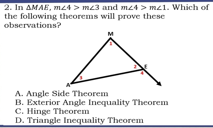 In △ MAE, m∠ 4>m∠ 3 and m∠ 4>m∠ 1. Which of
the following theorems will prove these
observations?
A. Angle Side Theorem
B. Exterior Angle Inequality Theorem
C. Hinge Theorem
D. Triangle Inequality Theorem