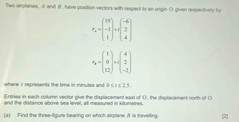 Two airplanes, A and B, have position vectors with respect to an origin O given respectively by
r_A=beginpmatrix 19 -1 1endpmatrix +tbeginpmatrix -6 2 4endpmatrix
r_a=beginpmatrix 1 0 12endpmatrix +tbeginpmatrix 4 2 -2endpmatrix
where represents the time in minutes and 0≤ t≤ 2.5. 
Entries in each column vector give the displacement east of O, the displacement north of O
and the distance above sea level, all measured in kilometres.
(a) Find the three-figure bearing on which airplane B is travelling. [2]