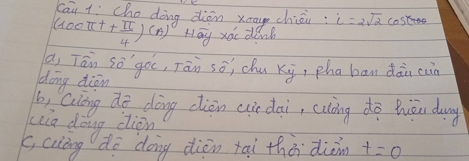 cāu l: che doing diòn xau chiéi: i=2sqrt(2) cost
(100π t+ π /4 )(A) Hay xoc dinb 
a, Tān sō`gòc, Tān sō; chu ki, zhaban dàn cun 
dong àion 
b, Qulong dō dōng ciòn cir dai, cuàing do Wòu dung 
Leia dong cion 
(, ciong do dong dièn tai thà dièmn t=0