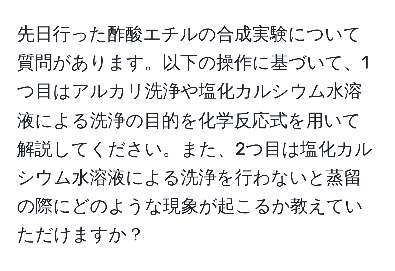 先日行った酢酸エチルの合成実験について質問があります。以下の操作に基づいて、1つ目はアルカリ洗浄や塩化カルシウム水溶液による洗浄の目的を化学反応式を用いて解説してください。また、2つ目は塩化カルシウム水溶液による洗浄を行わないと蒸留の際にどのような現象が起こるか教えていただけますか？