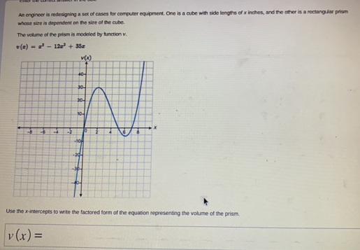 An engineer is redesigning a set of cases for computer equipment. One is a cube with side lengths of x inches, and the other is a rectangular prism
whose sire is dependent on the size of the cube.
The volume of the prism is modeled by function v.
v(x)=x^3-12x^2+35x
Use the x-intercepts to write the factored form of the equation representing the volume of the prism.
v(x)=