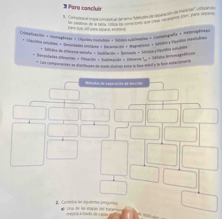 Para concluir
1. Completa el mapa conceptual del tema “Métodos de separación de mezclas", utilizando
las palabras de la tabla. Utiliza los conectores que creas necesaríos (con, para separar
para que, útil para separar, etcétera).
Cristalización * Homogéneas # Líquidos insolubles # Sólidos sublimables # Cromatografía * Heterogéneas
Líquidos solubles = Densidades similares = Decantación « Magnetismo « Sólidos y líquidos insolubles
Sólidos de diferente tamaño = Destilación = Tamizado # Sólidos y líquidos solubles
Densidades diferentes * Filtración # Sublimación # Diferente T_eb * Sólidos ferromagnéticos
Los componentes se distribuyen de modo distinto entre la fase móvil y la fase estacionaria
a) Una de las etapas del tratamient
mezcla a través de capas