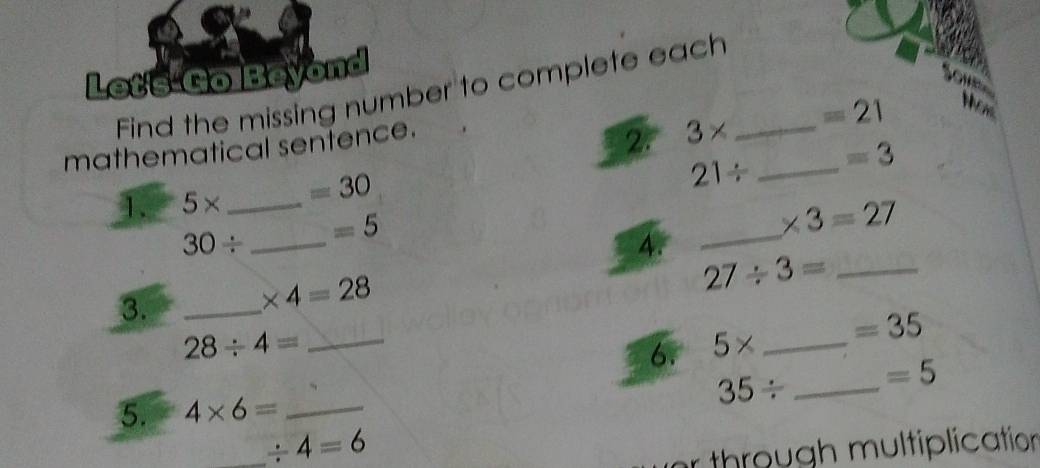 Let's-Go Beyond 
Find the missing number to complete each_ 
mathematical sentence. 
2 3* =21
21/ _  =3
1. 5* _  =30
30/ _  =5
_
* 3=27
4. 
3._
* 4=28
27/ 3= _ 
_ 28/ 4=
6. 5* _  =35
35/ _  =5
5. 4* 6= _ 
_ / 4=6
r through multiplication