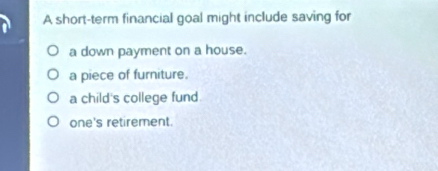 A short-term financial goal might include saving for
a down payment on a house.
a piece of furniture.
a child's college fund.
one's retirement.