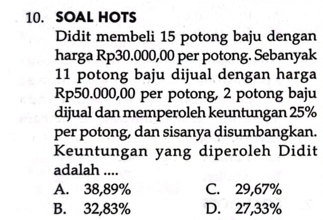 SOAL HOTS
Didit membeli 15 potong baju dengan
harga Rp30.000,00 per potong. Sebanyak
11 potong baju dijual dengan harga
Rp50.000,00 per potong, 2 potong baju
dijual dan memperoleh keuntungan 25%
per potong, dan sisanya disumbangkan.
Keuntungan yang diperoleh Didit
adalah ....
A. 38,89% C. 29,67%
B. 32,83% D. 27,33%