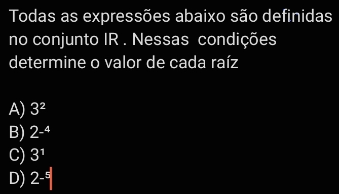 Todas as expressões abaixo são definidas
no conjunto IR . Nessas condições
determine o valor de cada raíz
A) 3^2
B) 2-^4
C) 3^1
D) 2^(-5)|