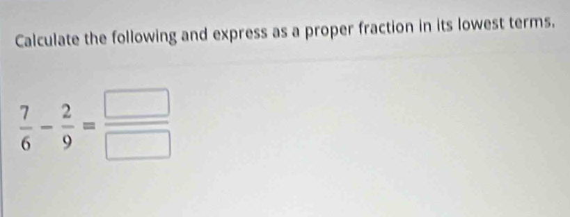 Calculate the following and express as a proper fraction in its lowest terms.
 7/6 - 2/9 = □ /□  