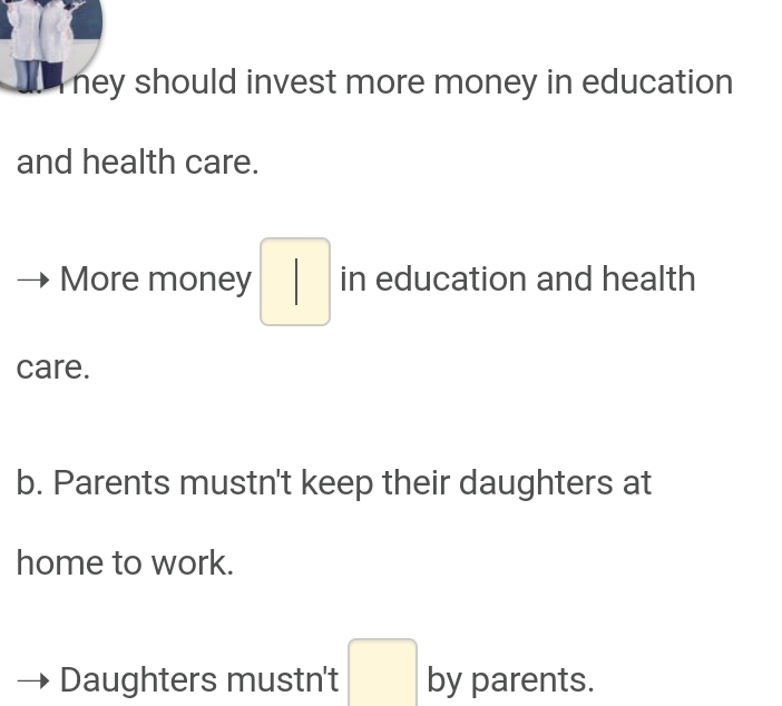 ney should invest more money in education
and health care.
More money □ in education and health
care.
b. Parents mustn't keep their daughters at
home to work.
Daughters mustn't □ by parents.