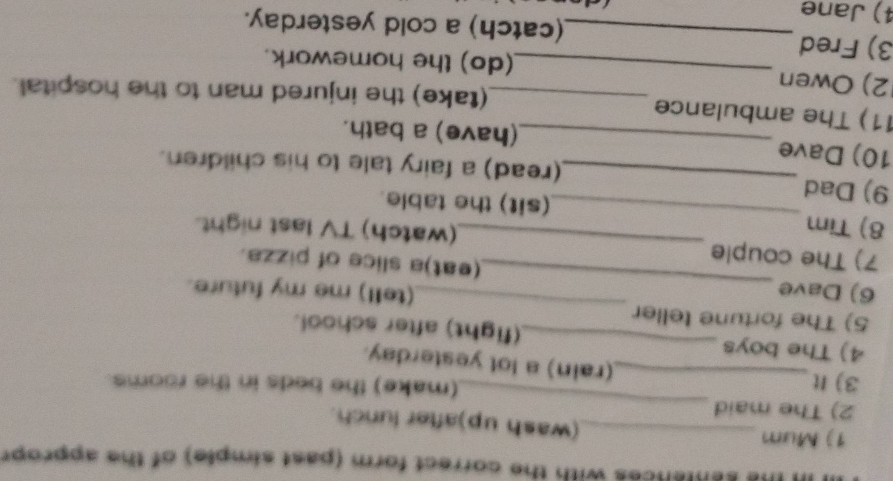 ces with the correct form (past simple) of the apprope 
1) Mum_ 
_ 
(wash up)after lunch. 
2) The maid 
3) It 
(make) the beds in the rooms. 
_(rain) a lot yesterday. 
_ 
4) The boys _(fight) after school. 
5) The fortune teller 
(tell) me my future. 
6) Dave _(eat)a slice of pizza. 
7) The couple 
8) Tim 
_(watch) TV last night. 
9) Dad 
_(sit) the table. 
_(read) a fairy tale to his children. 
10) Dave _(have) a bath. 
11) The ambulance 
_(take) the injured man to the hospital. 
2) Owen 
3) Fred 
_(do) the homework. 
_(catch) a cold yesterday. 
4) Jane