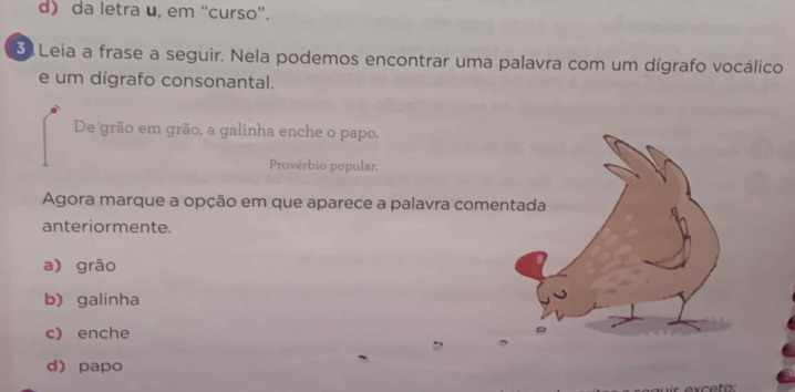 d) da letra u, em “curso”.
3 Leia a frase a seguir. Nela podemos encontrar uma palavra com um dígrafo vocálico
e um dígrafo consonantal.
De grão em grão, a galinha enche o papo.
Provérbio popular.
Agora marque a opção em que aparece a palavra come
anteriormente.
a) grão
b) galinha
c) enche
d) papo