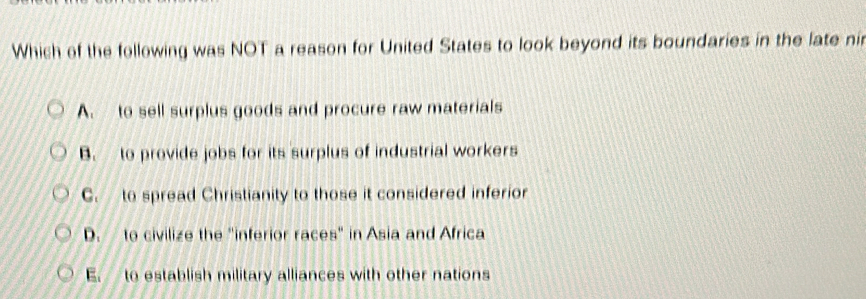 Which of the following was NOT a reason for United States to look beyond its boundaries in the late ni
A. to sell surplus goods and procure raw materials
B. to provide jobs for its surplus of industrial workers
C. to spread Christianity to those it considered inferior
D. to civilize the "inferior races" in Asia and Africa
E. to establish military alliances with other nations