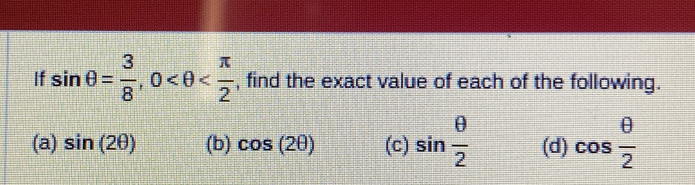 If sin θ = 3/8 , 0 , find the exact value of each of the following.
(a) sin (2θ ) (b) cos (2θ ) (c) sin  θ /2  (d) cos  θ /2 