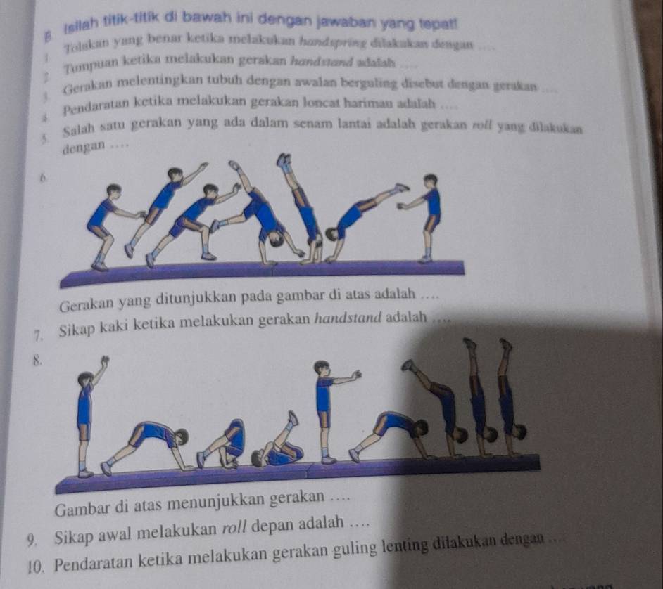 Isilah titik-titik di bawah ini dengan jawaban yang tepat! 
: Tolakan yang benar ketika melakukan handspring dilakakan dengan 
: Tumpuan ketika melakukan gerakan hundstand adalah 
1 Gerakan melentingkan tubuh dengan awalan berguling disebut dengan gerakan 
Pendaratan ketika melakukan gerakan loncat hariman adalah ... 
3. Salah satu gerakan yang ada dalam senam lantai adalah gerakan roff yang dilakukan 
dengan … 
Gerakan yang ditunjukkan pada gambar di atas adalah ….. 
kap kaki ketika melakukan gerakan handstand adalah 
Gambar di atas menunjukkan gerakan 
9. Sikap awal melakukan roll depan adalah … 
10. Pendaratan ketika melakukan gerakan guling lenting dilakukan dengan ..