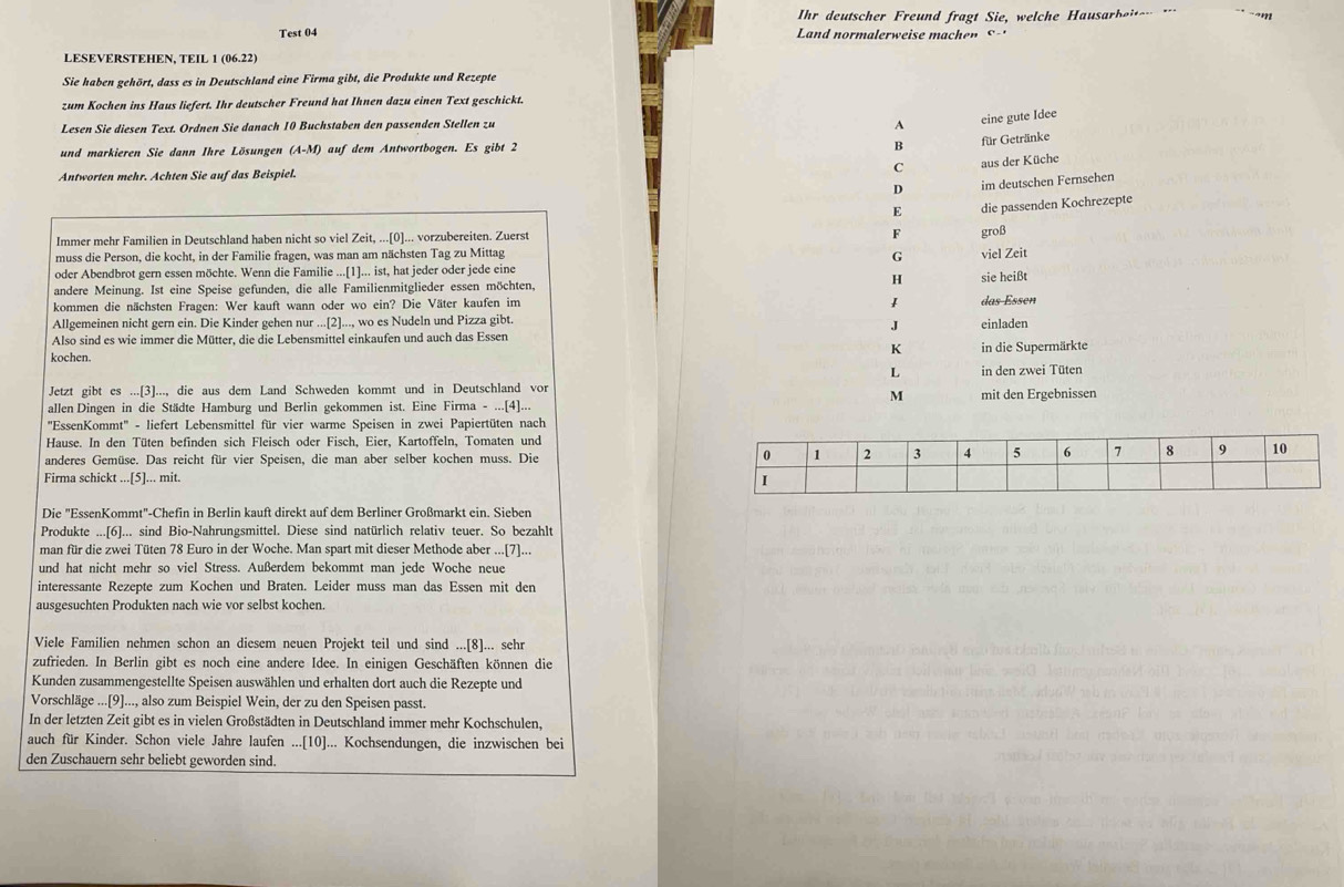 Ihr deutscher Freund fragt Sie, welche Hausarbeiten 
Test 04 Land normalerweise machenS-
LESEVERSTEHEN, TEIL 1 (06.22)
Sie haben gehört, dass es in Deutschland eine Firma gibt, die Produkte und Rezepte
zum Kochen ins Haus liefert. Ihr deutscher Freund hat Ihnen dazu einen Text geschickt.
Lesen Sie diesen Text. Ordnen Sie danach 10 Buchstaben den passenden Stellen zu A
eine gute Idee
und markieren Sie dann Ihre Lösungen (A-M) auf dem Antwortbogen. Es gibt 2
B für Getränke
Antworten mehr. Achten Sie auf das Beispiel. C aus der Küche
D im deutschen Fernsehen
E die passenden Kochrezepte
Immer mehr Familien in Deutschland haben nicht so viel Zeit, ...[0]... vorzubereiten. Zuerst
F groß
muss die Person, die kocht, in der Familie fragen, was man am nächsten Tag zu Mittag viel Zeit
G
oder Abendbrot gern essen möchte. Wenn die Familie ...[1]... ist, hat jeder oder jede eine
andere Meinung. Ist eine Speise gefunden, die alle Familienmitglieder essen möchten,
H sie heißt
kommen die nächsten Fragen: Wer kauft wann oder wo ein? Die Väter kaufen im
Allgemeinen nicht gern ein. Die Kinder gehen nur ...[2]..., wo es Nudeln und Pizza gibt. das Essen einladen
J
Also sind es wie immer die Mütter, die die Lebensmittel einkaufen und auch das Essen
kochen.
K in die Supermärkte
L in den zwei Tüten
Jetzt gibt es ...[3]..., die aus dem Land Schweden kommt und in Deutschland vor
M
allen Dingen in die Städte Hamburg und Berlin gekommen ist. Eine Firma - ...[4]... mit den Ergebnissen
''EssenKommt'' - liefert Lebensmittel für vier warme Speisen in zwei Papiertüten nach
Hause. In den Tüten befinden sich Fleisch oder Fisch, Eier, Kartoffeln, Tomaten und
anderes Gemüse. Das reicht für vier Speisen, die man aber selber kochen muss. Die 
Firma schickt ...[5]... mit. 
Die "EssenKommt"-Chefin in Berlin kauft direkt auf dem Berliner Großmarkt ein. Sieben
Produkte ...[6]... sind Bio-Nahrungsmittel. Diese sind natürlich relativ teuer. So bezahlt
man für die zwei Tüten 78 Euro in der Woche. Man spart mit dieser Methode aber ...[7]...
und hat nicht mehr so viel Stress. Außerdem bekommt man jede Woche neue
interessante Rezepte zum Kochen und Braten. Leider muss man das Essen mit den
ausgesuchten Produkten nach wie vor selbst kochen.
Viele Familien nehmen schon an diesem neuen Projekt teil und sind ...[8]... sehr
zufrieden. In Berlin gibt es noch eine andere Idee. In einigen Geschäften können die
Kunden zusammengestellte Speisen auswählen und erhalten dort auch die Rezepte und
Vorschläge ...[9]..., also zum Beispiel Wein, der zu den Speisen passt.
In der letzten Zeit gibt es in vielen Großstädten in Deutschland immer mehr Kochschulen,
auch für Kinder. Schon viele Jahre laufen ...[10]... Kochsendungen, die inzwischen bei
den Zuschauern sehr beliebt geworden sind.