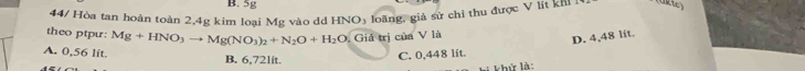 5g
44/ Hòa tan hoàn toàn 2,4g kim loại Mg vào dd HNO_3 loãng, giả sử chỉ thu được V lít khi (ükte)
theo ptpu: Mg+HNO_3to Mg(NO_3)_2+N_2O+H_2O_2 Giá trị của V là
D. 4,48 lit.
A. 0,56 lit.
B. 6,72lit. C. 0,448 lit.
khử là: