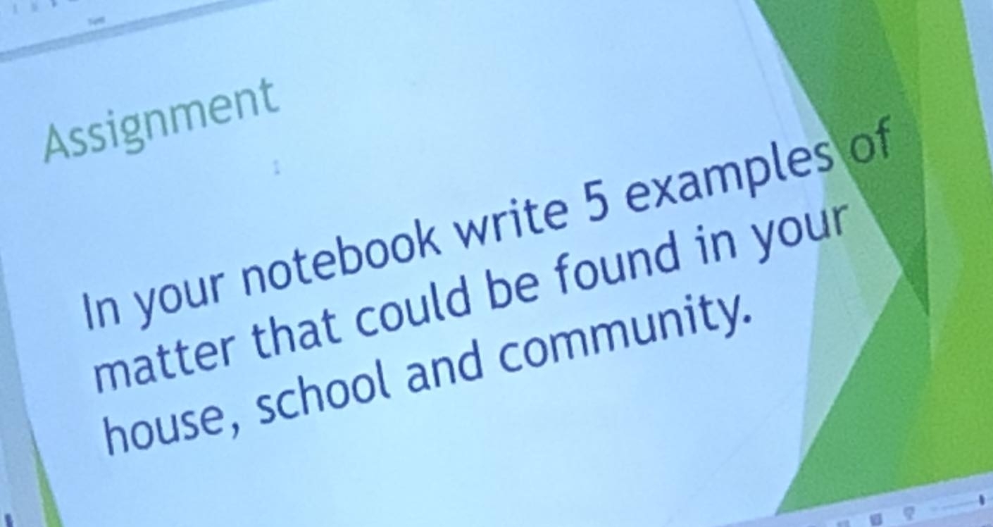 Assignment 
In your notebook write 5 examples of 
matter that could be found in you . 
house, school and community.