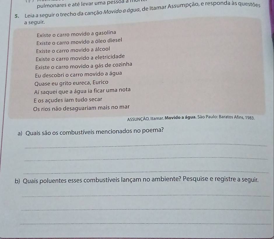 pulmonares e até levar uma pessoa a mo 
5. Leia a seguir o trecho da canção Movido a água, de Itamar Assumpção, e responda às questões 
a seguir. 
Existe o carro movido a gasolina 
Existe o carro movido a óleo diesel 
Existe o carro movido a álcool 
Existe o carro movido a eletricidade 
Existe o carro movido a gás de cozinha 
Eu descobri o carro movido a água 
Quase eu grito eureca, Eurico 
Aí saquei que a água ia ficar uma nota 
E os açudes iam tudo secar 
Os rios não desaguariam mais no mar 
* ASSUNÇÃO, Itamar. Movido a água. São Paulo: Baratos Afins, 1983. 
a) Quais são os combustíveis mencionados no poema? 
_ 
_ 
_ 
b) Quais poluentes esses combustíveis lançam no ambiente? Pesquise e registre a seguir. 
_ 
_ 
_