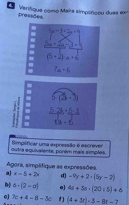 Verifique como Maíra simplificou duas ex- 
pressões.
5a-3+2a+9
5a+2a, -3+9
(5+2)· a+6
7a+6
a
5· (2b+3)
5· 2b+5· 3,
10b+15

Simplificar uma expressão é escrever 
outra equivalente, porém mais simples. 
Agora, simplifique as expressões. 
a) x-5+2x d) -9y+2· (5y-2)
b) 6· (2-d) e) 4s+3s· (20:5)+6
c) 7c+4-8-3c f ) (4+3t)· 3-8t-7