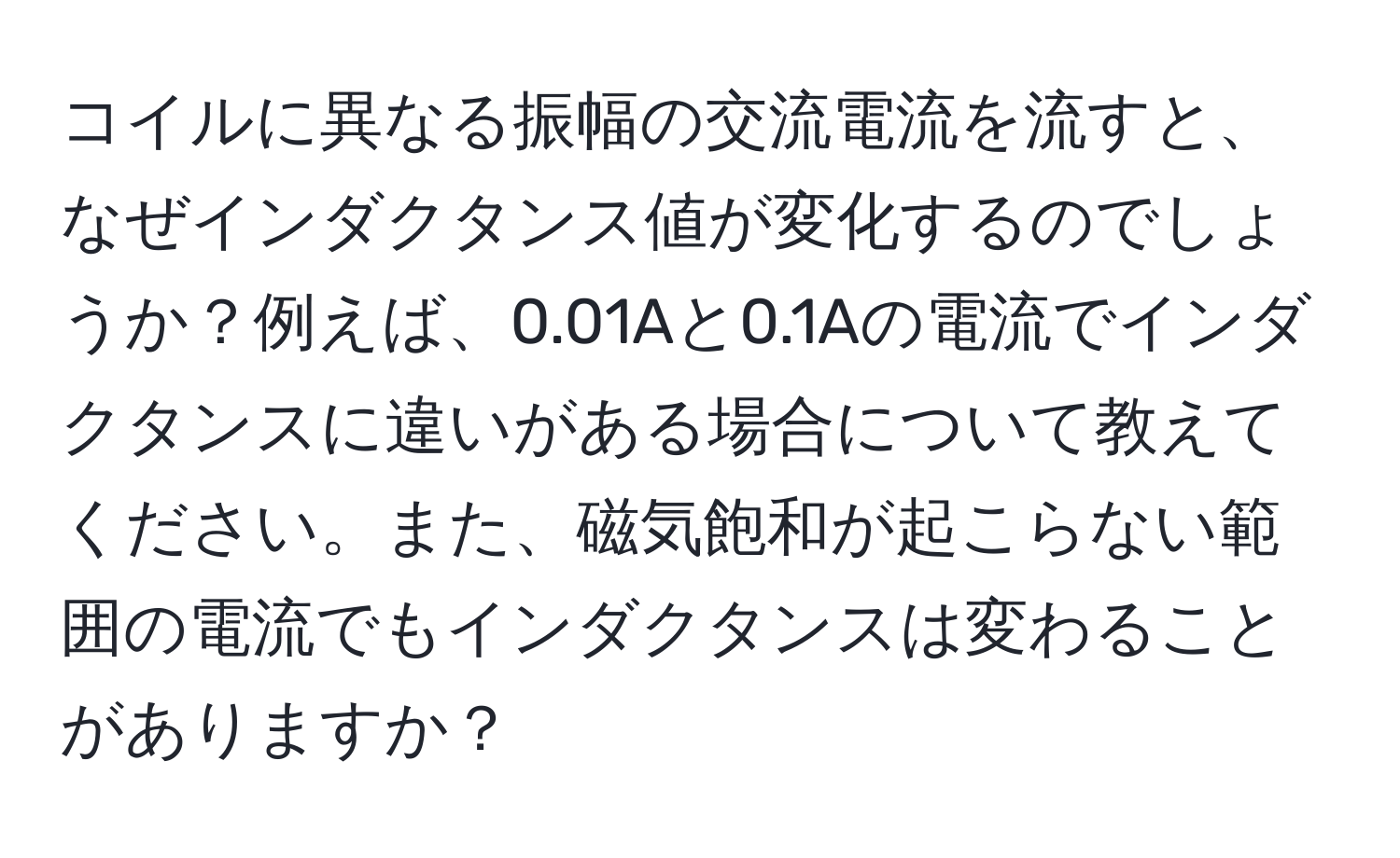 コイルに異なる振幅の交流電流を流すと、なぜインダクタンス値が変化するのでしょうか？例えば、0.01Aと0.1Aの電流でインダクタンスに違いがある場合について教えてください。また、磁気飽和が起こらない範囲の電流でもインダクタンスは変わることがありますか？